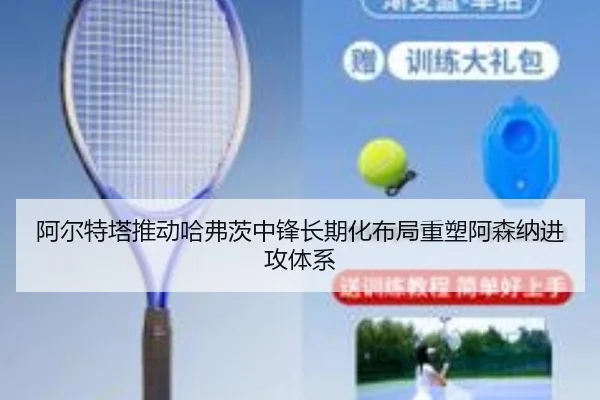 阿尔特塔推动哈弗茨中锋长期化布局重塑阿森纳进攻体系