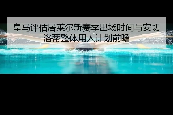 皇马评估居莱尔新赛季出场时间与安切洛蒂整体用人计划前瞻