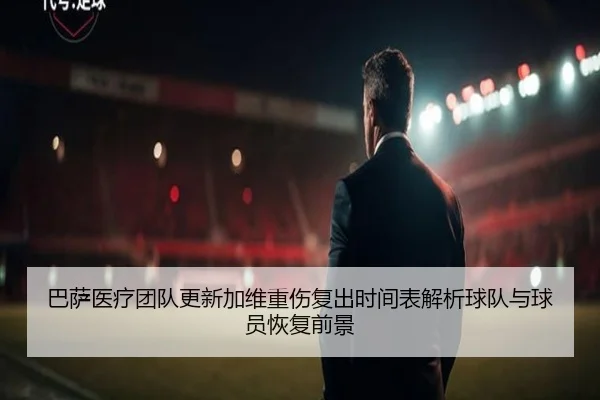 巴萨医疗团队更新加维重伤复出时间表解析球队与球员恢复前景