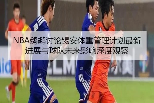 NBA鹈鹕讨论锡安体重管理计划最新进展与球队未来影响深度观察