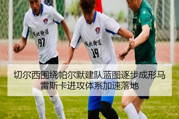 切尔西围绕帕尔默建队蓝图逐步成形马雷斯卡进攻体系加速落地